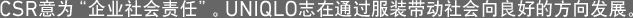 CSR意为“企业社会责任”。UNIQLO志在通过服装带动社会向良好的方向发展。
