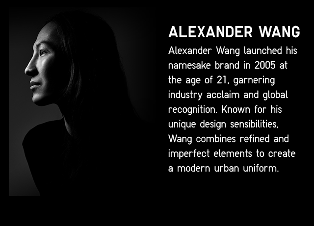 ALEANDER WANG LAUNCHED HIS NAMESAKE BRAND IN 2005 AT THE AGE OF 21, GATHERING INDUSTRY ACCLAIM AND GLOBAL RECOGNITION. KNOWN FOR HIS UNIQUE DESIGN SENSIBILITIES, WANG COMBINES REFINED AND IMPERFECT ELEMENTS TO CREATE A MODERN URBAN UNIFORM.