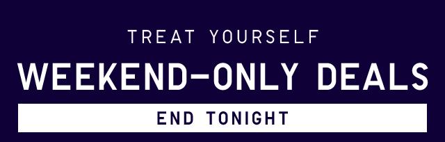 TREAT YOURSELF WEEKEND-ONLY DEALS - END TONIGHT