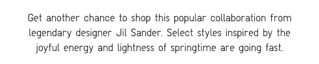 SUBHEADER - GET ANOTHER CHANCE TO SHOP THIS POPULAR COLLABORATION FROM LEGENDARY DESIGNER JIL SANDER.