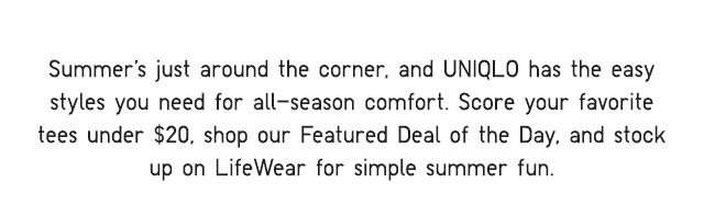 SUBHEADER - SUMMER'S JUST AROUND THE CORNER, AND UNIQLO HAS THE EASY STYLES YOU NEED FOR ALL-SEASON COMFORT.