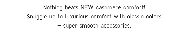 SUBHEADER - NOTHING BEATS NEW CASHMERE COMFORT! SNUGGLE UP TO LUXURIOUS COMFORT WITH CLASSIC COLORS + SUPER SMOOTH ACCESSORIES