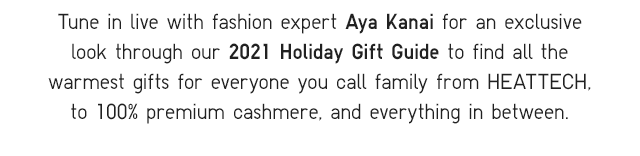SUB - TUNE IN LIVE WITH FASHION EXPERT AYA KANAI FOR AN EXCLUSIVE LOOK THROUGH OUR 2021 HOLIDAY GIFT GUIDE TO FIND ALL THE WARMEST GIFTS FOR EVERYONE YOU CALL FAMILY FROM HEATTECH, TO 100% PREMIUM CASHMERE, AND EVERYTHING IN BETWEEN.