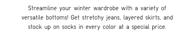 SUBHEADER - STREAMLINE YOUR WINTER WARDROBE WITH A VARIETY OF VERSATILE BOTTOMS!