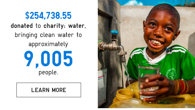 CTA 5 - $254,738.55 DONATED TO CHARITY WATER, BRINGING CLEAN WATER TO APPROXIMATELY 9,005 PEOPLE.
