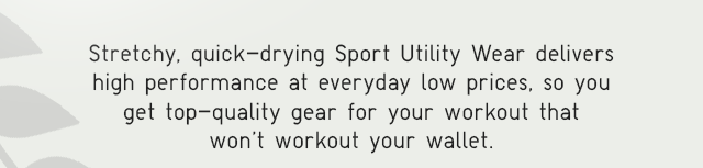 SUB - STRETCHY, QUICK-DRYING SPORT UTILITY WEAR DELIVERS HIGH PERFORMANCE AT EVERYDAY LOW PRICES, SO YOU GET TOP-QUALITY GEAR FOR YOUR WORKOUT THAT WON'T WORKOUT YOUR WALLET.