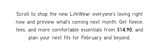 SUBHEADER - SCROLL TO SHOP THE NEW LIFEWEAR EVERY0NE'S LOVING RIGHT NOW AND PREVIEW WHAT'S COOMING NEXT MONTH.