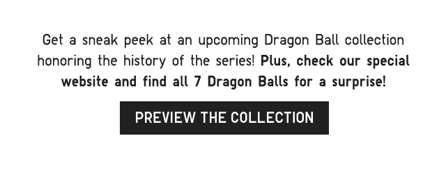 SUB 2 - GET A SNEEK PEEK AT AN UPCOMING DRAGON BALL COLLECTION HONORING THE HISTORY OF THE SERIES! PREVIEW THE COLLECTION.
