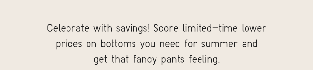 SUB - CELEBRATE WITH SAVINGS! SCORE LIMITED TIME LOWER PRICES ON BOTTOMS YOU NEED FOR SUMMER AND GET THAT FANCY PANTS FEELING