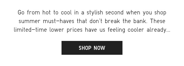 SUB - GO FROM HOT TO COOL IN A STYLISH SECOND WHEN YOU SHOP SUMMER MUST HAVES THAT DONT BREAK THE BANK. SHOP NOW.
