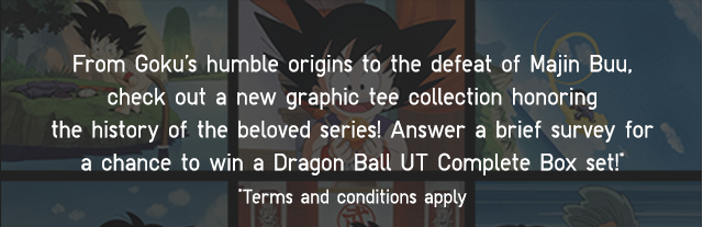 SUB - FROM GOKU'S HUMBLE ORIGINS TO THE DEFEAT OF MAJIN BUU, CHECK OUT A NEW GRAPHIC TEE COLLECTION HONORING THE HISTORY OF THE BELOVED SERIES! ANSWER A BRIEF SURVEY FOR A CHANCE TO WIN A DRAGON BALL UT COMPLETE BOX SET!*TERMS AND CONDITIONS APPLY.