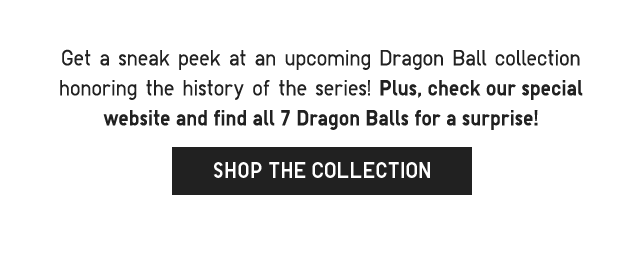SUB 2 - GET A SNEAK PEAK AT AN UPCOMING DRAGONBALL COLLECTION HONORING THE HISTORY OF THE SERIES! SHOP THE COLLECTION