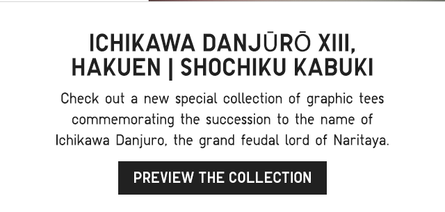 SUB 2 - CHECK OUT A NEW SPECIAL COLLECTION OF GRAPHIC TEES COMMEMORATING THE SUCCESSION TO THE NAME OF ICHIKAWA DANJURO, THE GRAND FEUDAL LORD OF NARITAYA. PREVIEW THE COLLECTION.