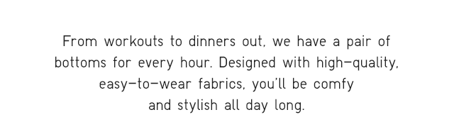 SUB - FROM WORKOUTS TO DINNERS OUT, WE HAVE A PAIR OF BOTTOMS FOR VERY HOUR.