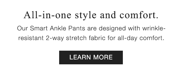 SUB - ALL IN ONE STYLE AND COMFORT. OUR SMART ANKLE PANTS ARE DESIGNED WITH WRINKLE RESISTANT 2-WAY STRETCH FABRIC FOR ALL DAY COMFORT.