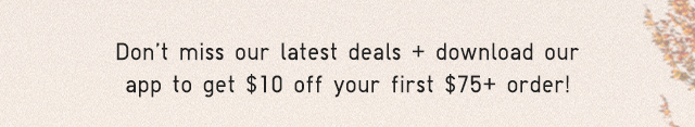 SUB - DONT MISS OUR LATEST DEALS AND DOWNLOAD OUR APP TO GET $10 0FF YOUR FIRST $75 PLUS ORDER!