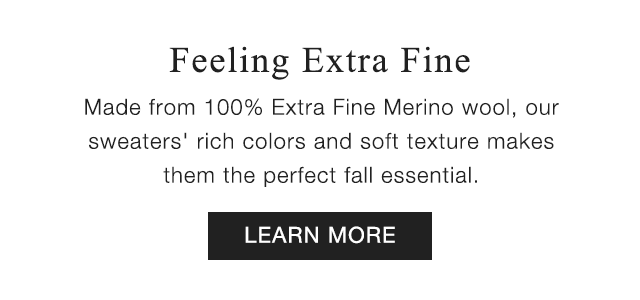 SUB - FEELING EXTRA FINE. MADE FROM 100% EXTRA FINE MERINO WOOL, OUR SWEATERS RICH COLORS AND SOFT TEXTIRE MAKES THEM THE PERFECT FALL ESSENTIAL. LEARN MORE
