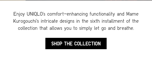SUB - ENJOY UNIQLOS COMFORT ENHANCING FUNCTIONALITY AND MAME KUROGOUCHI INTRICATE DESIGNS IN THE SIXTH INSTALLMENT OF THE COLLECTION THAT ALLOWS YOU TO SIMPLY LET GO ANDD BVREATHE. SHOP THE COLLECTION.