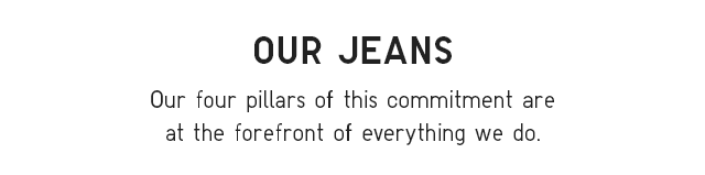 HEADER 1 - OUR JEANS. OUR FOUR PILLARS OF THIS COMMITMENT ARE AT THE FOREFRONT OF EVERYTHING WE DO.