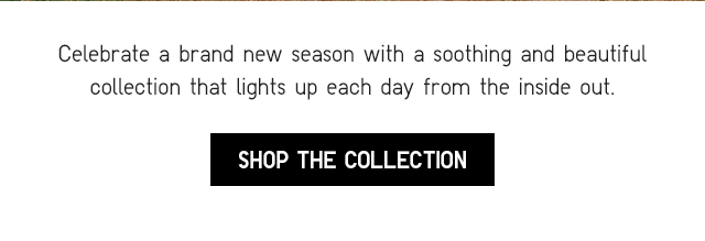 SUB - CELEBRATE A BRAND NEW SEASON WITH A SOOTHING AND BEAUTIFUL COLLECTION THAT LIGHTS UP EACH DAY FROM THE INSIDE OUT. SHOP THE COLLECTION