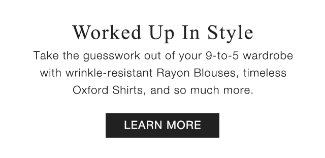 SUB - WORKED UP IN STYLE. TAKE THE GUESSWORK OUT OF YOUR 9 TO 5 WARDROBE WITH WRINKLE RESISTANT RAYON BLOUSES, TIME;ESS OXFORD SHIRTS, AND SO MUCH MORE. LEARN MORE