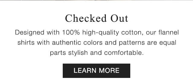 SUB - CHECKED OUT. DESIGNED WITH 100% HIGH QUALITY COTTON OUR FLANNEL SHIRTS WITH AUTHENTIC COLORS AND PATTERNS ARE EQUAL PARTS STYLISH AND COMFOTABLE. LEARN MORE.