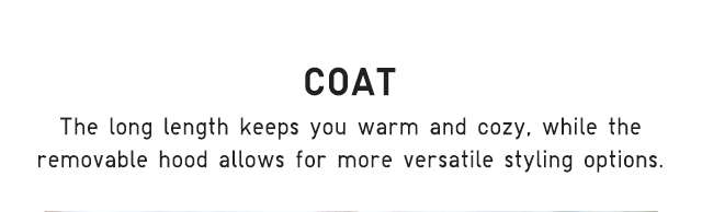 HEADER 4 - COAT. THE LONG LENGTH KEEPS YOU WATM AND COZY, WHILE THE REMOVABLE HOOD ALLOWS FOR MORE VERSATILE STYLING OPTIONS.