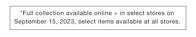 STORE BANNER - FULL COLLECTION AVAILABLE ONLINE AND IN SELECT STORES ON SEPTEMBER 15 2023, SELECT ITEMS AVAILBLE AT ALL STORES.