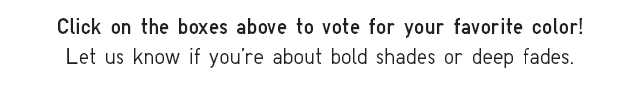 SUB - CLICK ON THE BOXES ABOVE TO VOTE FOR YOUR FAVOORITE COLOR! LET US KNOW IF YOU'RE ABOUT BOLD SHADES OR DEEP FADES.