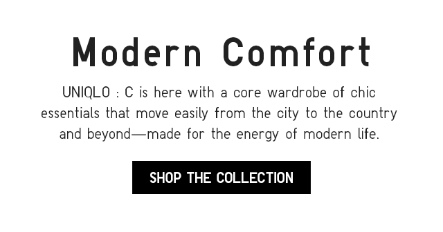 SUB - MODERN COMDORT. UNIQLO : C IS HERE WITH A CORE WARDROBE OF CHIC ESSENTIALS THAT MOVE EASILY FROM THE CITY TO THE COUNTRY AND BEYOND MADE FOR THE ENERGY OF MODERN LIFE. SHOP THE COLLECTION.