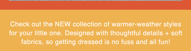 SUB - CHECK OUT THE NEW COLLECTION OF WARMER WEATHER STYLES FOR YOUR LITTLE ONE.