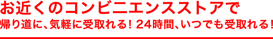お近くのコンビニエンスストアで 帰り道に、気軽に受取れる!24時間、いつでも受取れる!