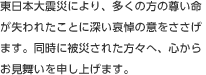 東日本大震災により、多くの方の尊い命が失われたことに深い哀悼の意をささげます。同時に被災された方々へ、心からお見舞いを申し上げます。
