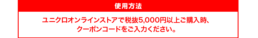 使用方法:ユニクロオンラインストアで税抜5,000円以上ご購入時、クーポンコードをご入力ください。