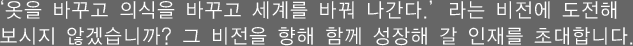 '옷을 바꾸고 의식을 바꾸고 세계를 바꿔 나간다.'라는 비전에 도전해 보시지 않겠습니까?
그 비전을 향해 함께 성장해 갈 인재를 초대합니다.
