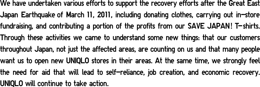 We have undertaken various efforts to support the recovery efforts after the Great East Japan Earthquake of March 11, 2011, including donating clothes, carrying out in-store fundraising, and contributing a portion of the profits from our SAVE JAPAN! T-shirts. Through these activities we came to understand some new things: that our customers throughout Japan, not just the affected areas, are counting on us and that many people want us to open new UNIQLO stores in their areas. At the same time, we strongly feel the need for aid that will lead to self-reliance, job creation, and economic recovery. UNIQLO will continue to take action. 