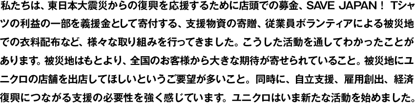 We have undertaken various efforts to support the recovery efforts after the Great East Japan Earthquake of March 11, 2011, including donating clothes, carrying out in-store fundraising, and contributing a portion of the profits from our SAVE JAPAN! T-shirts. Through these activities we came to understand some new things: that our customers throughout Japan, not just the affected areas, are counting on us and that many people want us to open new UNIQLO stores in their areas. At the same time, we strongly feel the need for aid that will lead to self-reliance, job creation, and economic recovery. UNIQLO will continue to take action.