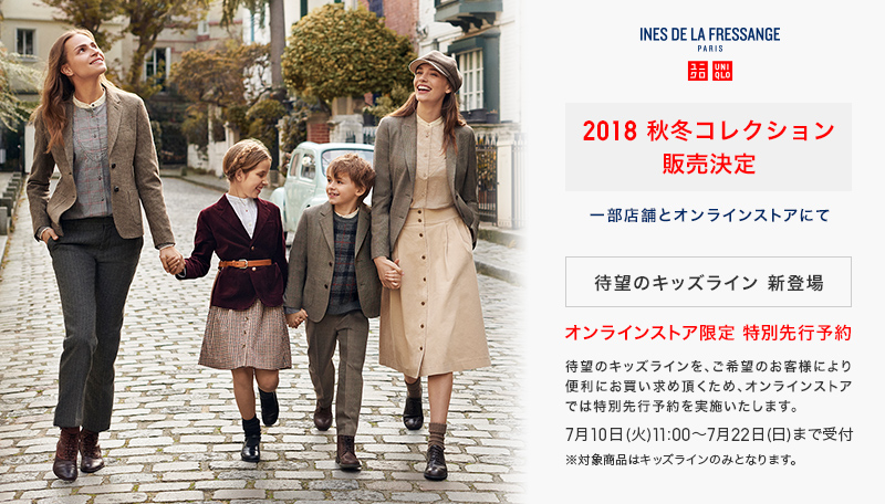 UNIQLO X INES DE LA FRESSANGE 一部店舗とオンラインストアにて 2018 秋冬コレクション 販売決定 待望のキｯズライン 新登場 オンラインストア限定 特別先行予約 待望のキッズラインを、ご希望のお客様により便利にお買い求め頂くため、オンラインストアでは特別先行予約を実施いたします。 7月10日(火) ～ 7月22日(日） まで受付 ※対象商品はキッズラインのみとなります。