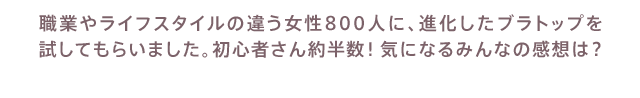 職業やライフスタイルの違う女性800人に、進化したブラトップを 試してもらいました。初心者さん約半数！気になるみんなの感想は？ 