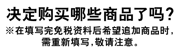 决定购买哪些商品了吗？※在填写完免税资料后希望追加商品时，需重新填写，敬请注意。