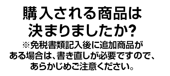 購入される商品は決まりましたか? 免税書類記入後に追加商品がある場合は、書き直しが必要ですので、あらかじめご注意ください。