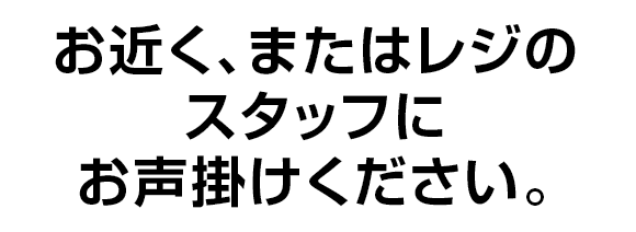 お近く、またはレジのスタッフにお声掛けください。