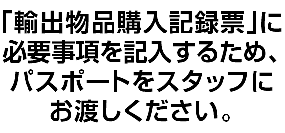 ｢輸出物品購入記録票｣に必要事項を記入するため、パスポートをスタッフにお渡しください。