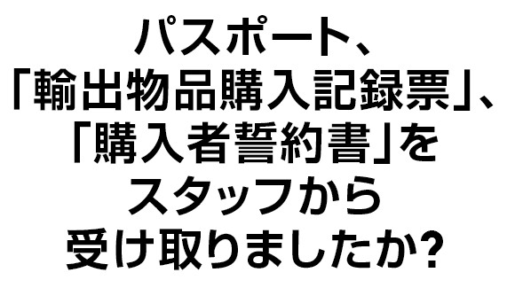 パスポート、｢輸出物品購入記録票｣、｢購入者誓約書｣をスタッフから受け取りましたか？