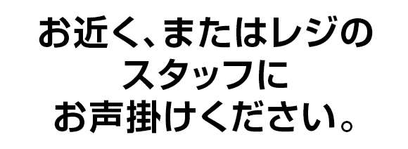 お近く、またはレジのスタッフにお声掛けください。