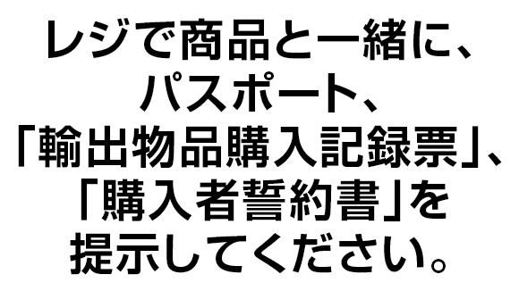 レジで商品と一緒に、パスポート、｢輸出物品購入記録票｣、「購入者誓約書｣を提示してください。