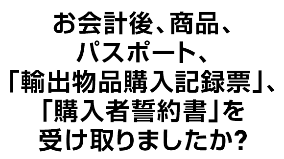 お会計後、商品、パスポート、｢輸出物品購入記録票｣、｢購入者誓約書｣を受け取りましたか？