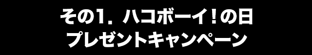 その1．ハコボーイ！の日プレゼントキャンペーン