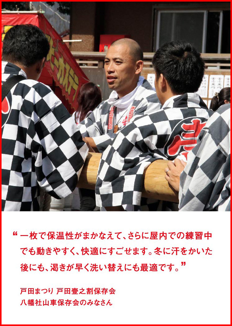 一枚で保温性がまかなえて、さらに屋内での練習中でも動きやすく、快適にすごせます。冬に汗をかいた後にも、渇きが早く洗い替えにも最適です。 ─ 戸田まつり 戸田壹之割保存会：八幡社山車保存会のみなさん
