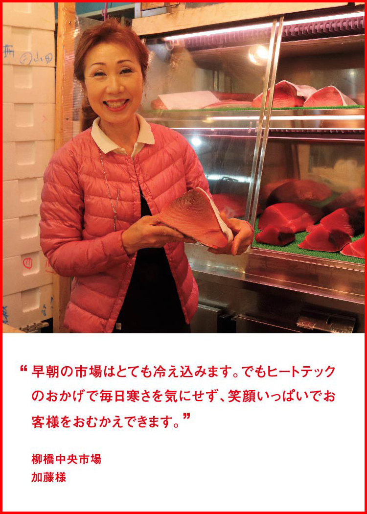 早朝の市場はとても冷え込みます。でもヒートテックのおかげで毎日寒さを気にせず、笑顔いっぱいでお客様をおむかえできます。 ─ 柳橋中央市場：加藤様
